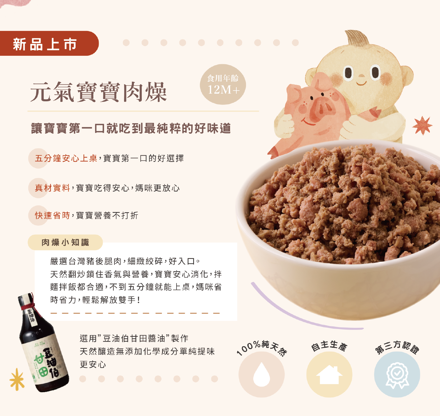 賣個麵子元氣寶寶肉燥新品特色:嚴選台灣豬後腿肉與豆油伯甘田醬油製作,100%純天然、自主生產、第三方認證,適合 12 個月以上寶寶食用。