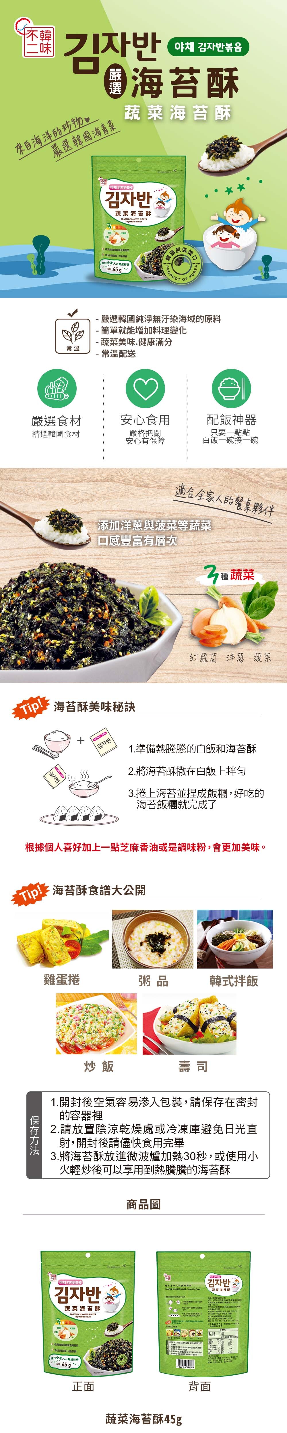 韓來自海洋珍物야채 볶음海酥嚴選韓國海菜海苔酥常溫야채 볶음김자반海苔酥   蔬菜營45 原裝PRODUCTKOREA嚴選韓國純無汙染海域原料- 簡單就能增加料理變- 蔬菜美味健康滿分常溫配送嚴選食材安心食用配飯神器精選韓國食材嚴格把關安心有保障只要一點點白飯一碗接一碗Tip全家人的夥伴添加洋蔥與菠菜等蔬菜口感豐富有層次蔬菜海苔酥美味秘訣 김자반김자반「紅蘿蔔洋蔥菠菜1.準備熱騰騰的白飯和海苔酥2.將海苔酥撒在白飯上拌勻.捲上海苔並捏成飯糰好吃的海苔飯糰就完成了根據個人喜好加上一點芝麻香油或是調味粉,會更加美味。Tip!海苔酥食譜大公開雞蛋捲粥品韓式拌飯炒飯壽司1.開封後空氣容易滲入包裝,請在密封的容器裡2.請放置陰涼乾燥處或冷凍庫避免日光直射,開封後請儘快食用完畢3.將海苔酥放進微波爐加熱秒,或使用火輕炒後可以享用到熱騰騰的海苔酥商品圖야채 김자반볶음김자반全家人的ROASTED SEAWEED -Vegetables 김자반蔬菜海苔酥蔬菜海苔酥ROASTED SEAWEED FAKESVegetables Flavor淨保存方法化3使用青的蔬菜,養適合全家人的餐桌夥伴 正面小8809128 参考文蔬菜海苔酥45g背面L30