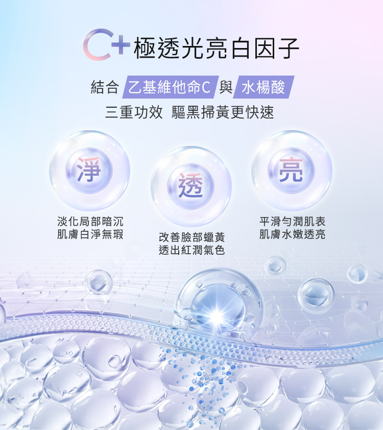 核心成分：C+極透光亮白因子。  配方組成：結合「乙基維他命C」與「水楊酸」。  三重功效（驅黑掃黃更快速）：  淨：淡化局部暗沉，肌膚白淨無瑕。  透：改善臉部蠟黃，透出紅潤氣色。  亮：平滑勻潤肌表，肌膚水嫩透亮。