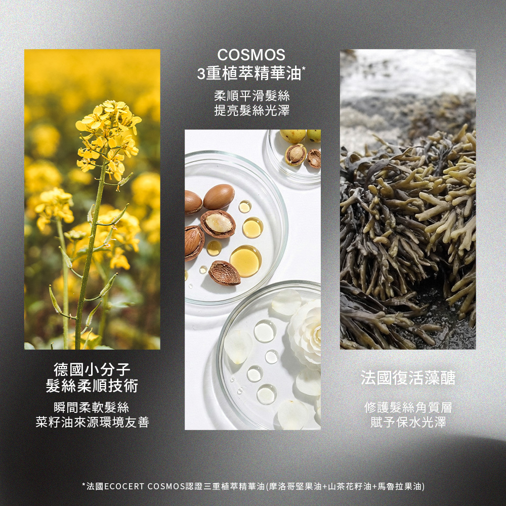 關鍵成分，使用了來自環境友善菜籽油的「德國小分子髮絲柔順技術」來軟化髮絲，並結合包含摩洛哥堅果油、山茶花籽油與馬魯拉果油的「COSMOS 3重植萃精華油」來提亮光澤，此外添加「法國復活藻醣」來修護角質層。