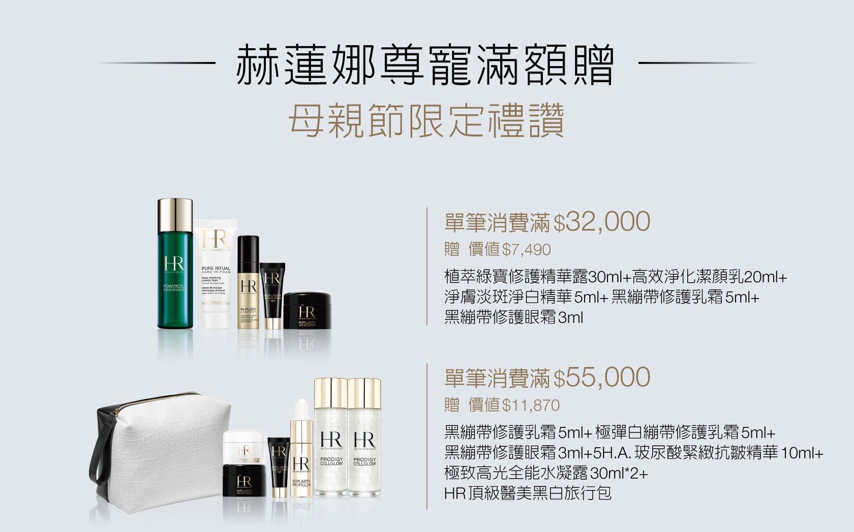 赫蓮娜尊寵滿額贈 母親節限定禮讚 1. 特惠組、發燒組合及加大容量等優惠商品皆為限量商品，售完即止。2. 指定特惠組可列入各檻滿額贈計算。3. 以上滿贈為結帳金額符合門檻, 始可享有滿額贈禮讚。4.活動期間，同品項正產品每人限購4瓶；同種類特惠組（含大容量系列商品）每人限購2組。5. 每人每贈品限贈乙次，不可累贈；所有贈品數量有限，贈完即止。6. 若贈品短缺，將以等值贈品替代，敬請見諒。7. 所有贈品以現場實物為準，赫蓮娜保留更替贈品、修正及解釋活動之權利。