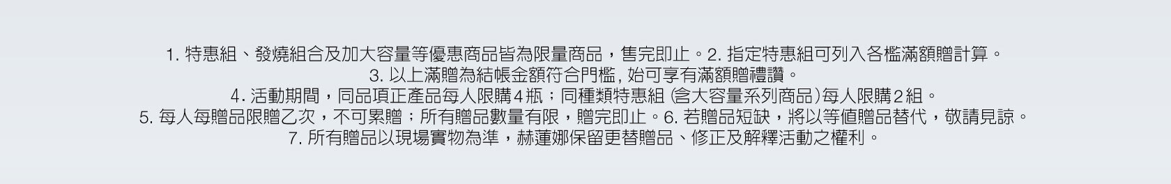 赫蓮娜尊寵滿額贈 母親節限定禮讚 1. 特惠組、發燒組合及加大容量等優惠商品皆為限量商品，售完即止。2. 指定特惠組可列入各檻滿額贈計算。3. 以上滿贈為結帳金額符合門檻, 始可享有滿額贈禮讚。4.活動期間，同品項正產品每人限購4瓶；同種類特惠組（含大容量系列商品）每人限購2組。5. 每人每贈品限贈乙次，不可累贈；所有贈品數量有限，贈完即止。6. 若贈品短缺，將以等值贈品替代，敬請見諒。7. 所有贈品以現場實物為準，赫蓮娜保留更替贈品、修正及解釋活動之權利。