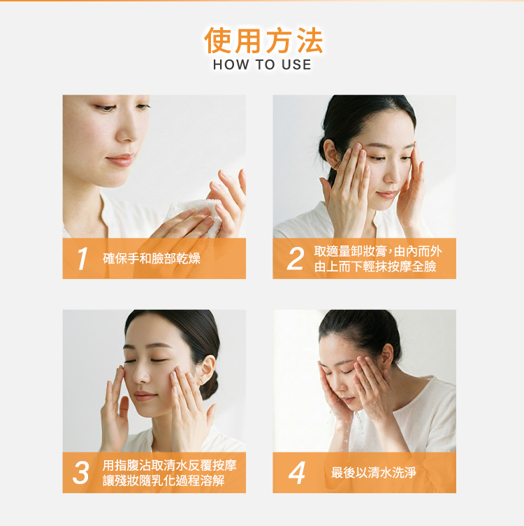 HOW TO USE 使用方式四步驟:1. 確保手和臉部乾燥。2. 取適量卸妝膏,由內而外由上而下輕抹按摩全臉。3. 用指腹沾取清水反覆按摩,讓殘妝隨乳化過程溶解。4. 最後以清水洗淨。