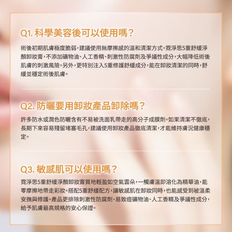 卸妝膏常見問題解答。 Q1. 術後可使用嗎?:術後初期肌膚脆弱,本產品不含礦物油、人工香精及刺激性成分,且添加5重修護成分,能舒緩穩定術後肌膚。 Q2. 防曬要卸除嗎?:防水或潤色防曬含有高分子成膜劑,建議使用卸妝產品徹底清潔以維持肌膚健康。 Q3. 敏感肌可以使用嗎?:雲朵質地能零摩擦帶走彩妝,搭配5重舒緩配方,為敏感肌提供最高規格安心保證。