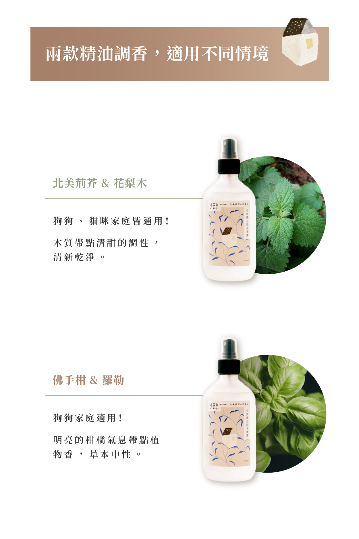 兩款精油調香，適用不同情境  北美荊芥 & 花梨木 狗狗、貓咪家庭皆通用！ 木質帶點清甜的調性，清新乾淨。  佛手柑 & 羅勒 狗狗家庭適用！ 明亮的柑橘氣息帶點植物香，草本中性。