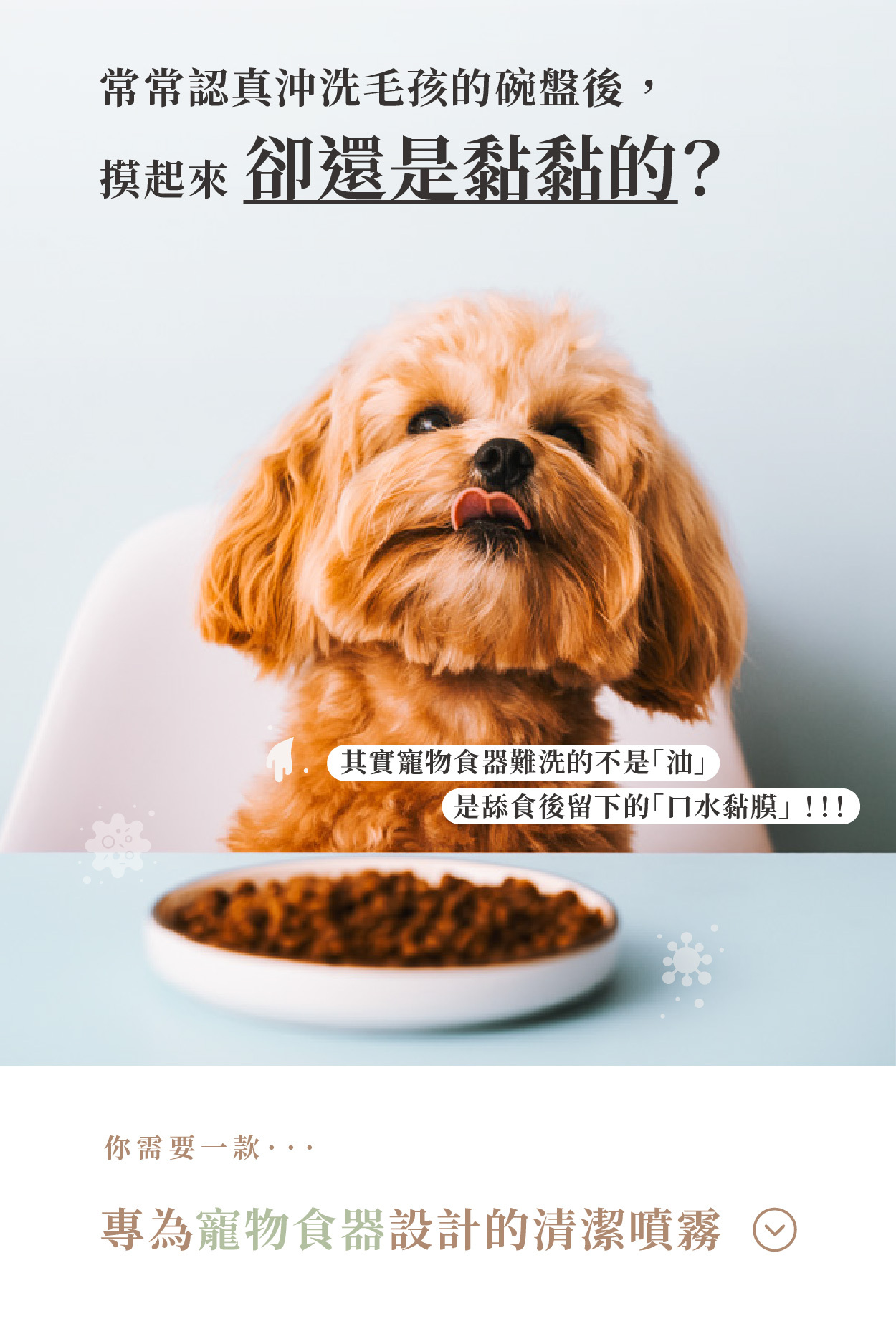 常常認真沖洗毛孩的碗盤後， 摸起來 卻還是黏黏的？  其實寵物食器難洗的不是「油」 是舔食後留下的 「口水黏膜」!!!  你需要一款…  專為寵物食器設計的清潔噴霧