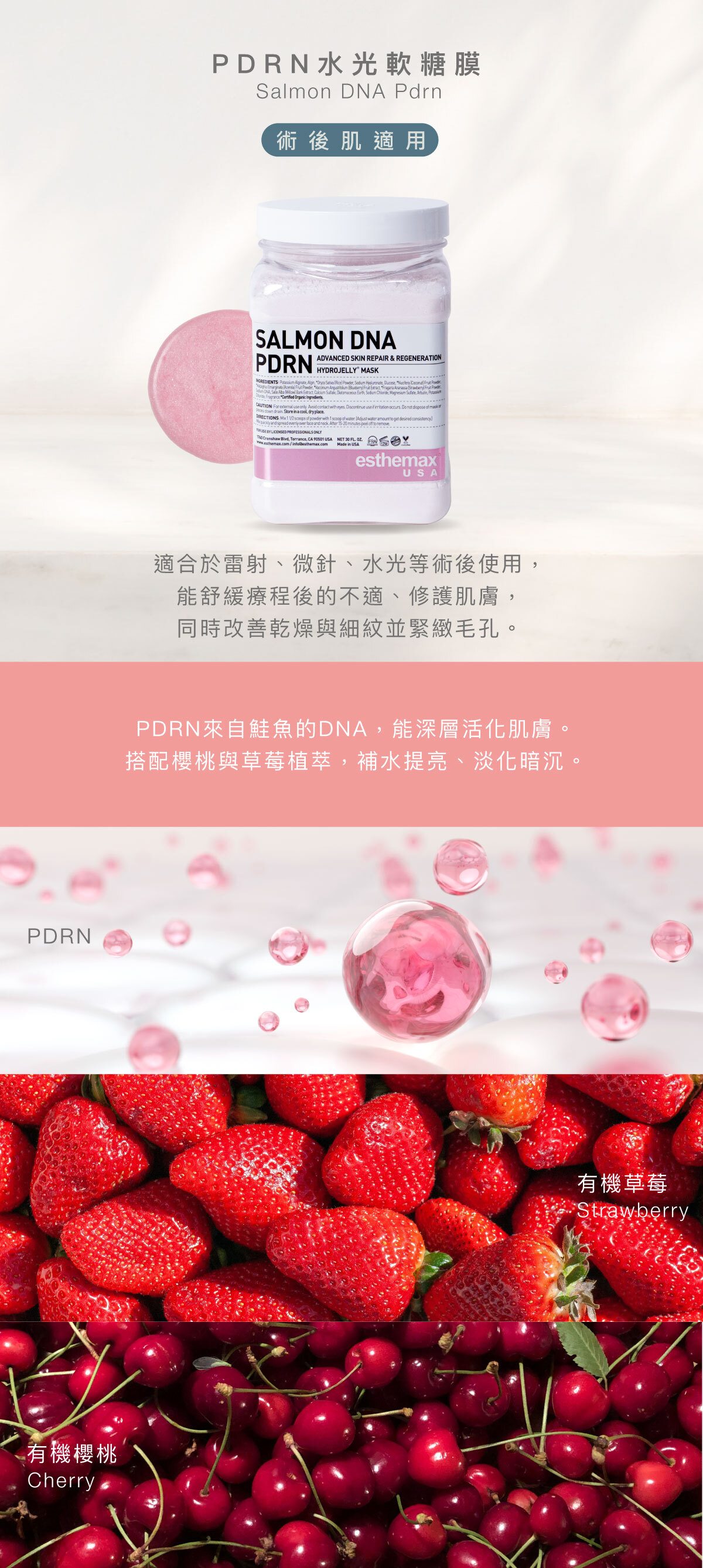 PDRN來自鮭魚的DNA，能深層活化肌膚，讓肌膚更緊緻有彈性。適合於雷射、微針、水光等術後使用，能舒緩療程後的不適、修護肌膚，同時改善乾燥與細紋並緊緻毛孔。搭配櫻桃與草莓植萃，補水提亮、淡化暗沉，長期使用能讓肌膚回到水嫩透亮的年輕狀態。