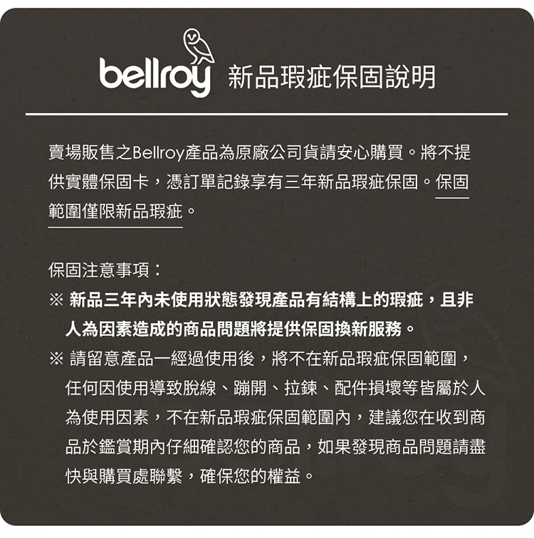 新品瑕疵保固說明賣場販售之Bellroy產品為原廠公司貨請安心購買。將不提供實體保固卡,憑訂單記錄享有三年新品瑕疵保固。保固範圍僅限新品瑕疵。保固注意事項 新品三年內未使用狀態發現產品有結構上的瑕疵,且非人為因素造成的商品問題將提供保固換新服務。※ 請留意產品一經過使用後,將不在新品瑕疵保固範圍,任何因使用導致脫線、蹦開、拉鍊、配件損壞等皆屬於人為使用因素,不在新品瑕疵保固範圍內,建議您在收到商品於鑑賞期內仔細確認您的商品,如果發現商品問題請盡快與購買處聯繫,確保您的權益。
