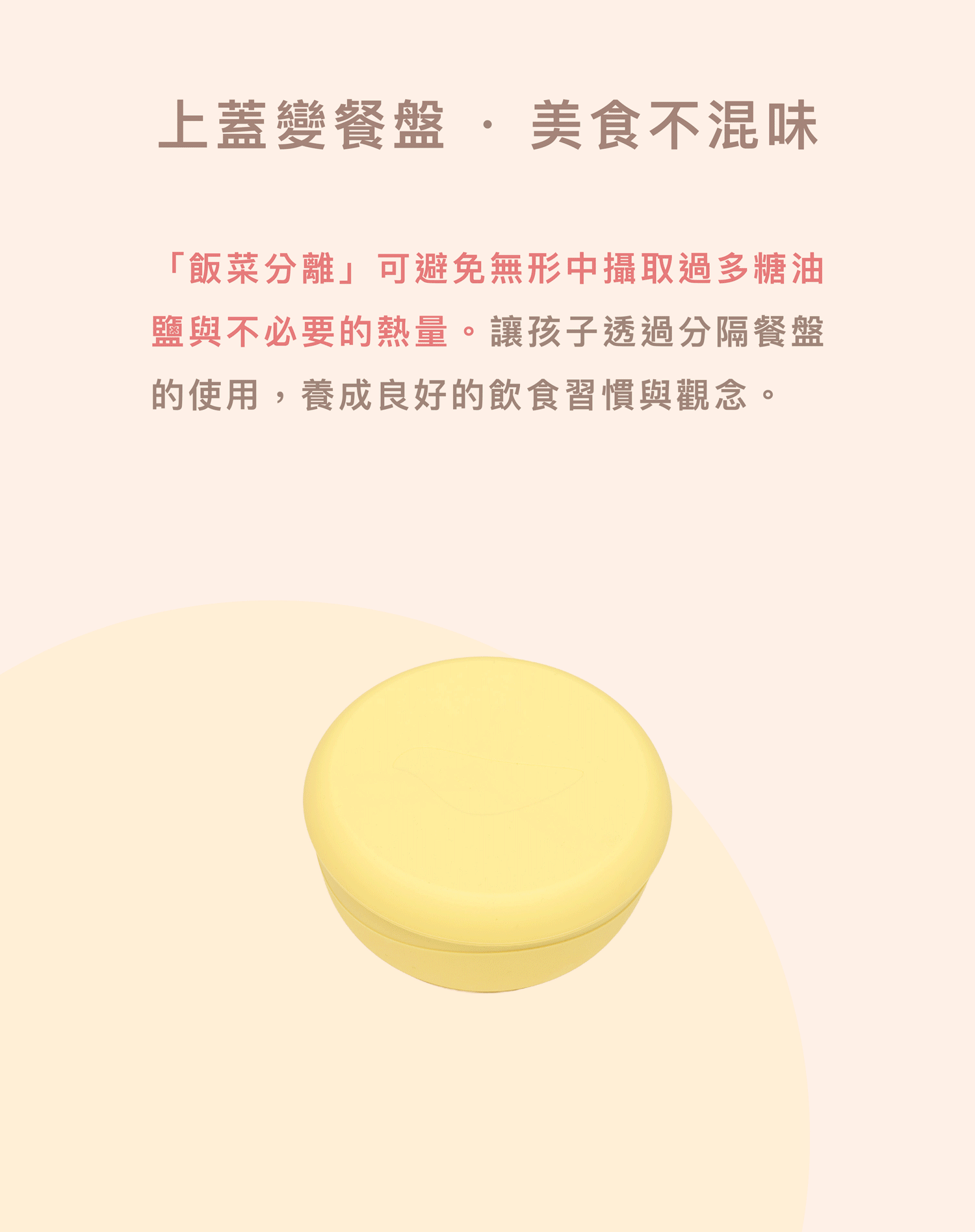 兒童多功能餐具設計:碗蓋可作為三格分隔餐盤使用,實現飯菜分離不混味。讓孩子透過分隔餐盤的使用,養成良好的飲食習慣與觀念。