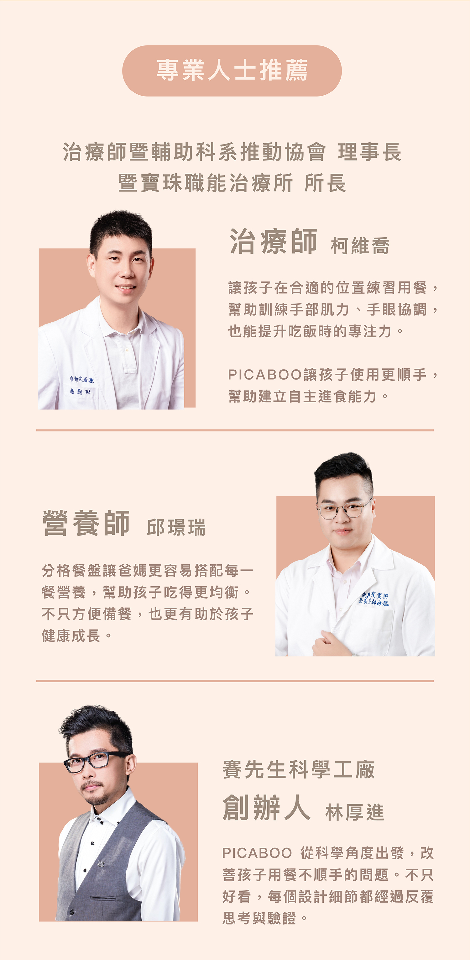 多位專業人士推薦PICABOO餐具,包含治療師、營養師與科學家背書。職能治療師柯維喬推薦:PICABOO協助訓練手部肌力、手眼協調,提升吃飯專注力與自主進食能力。營養師邱璟瑞推薦:分格餐盤讓營養搭配更容易,備餐方便且助孩子均衡健康成長。賽先生科學工廠創辦人林厚進推薦:PICABOO從科學角度出發,設計細節經反覆思考驗證,改善用餐不順手問題。