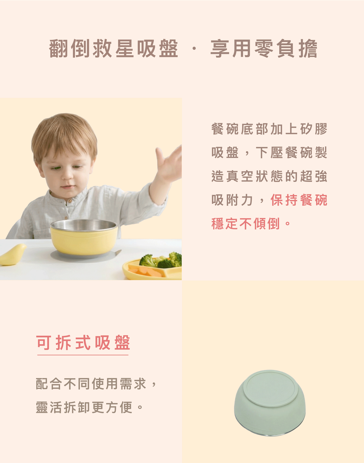 兒童學習餐碗搭配強力矽膠吸盤底座，具備真空超強吸附力，可拆卸設計靈活配合用餐需求，有效防止餐碗翻倒。