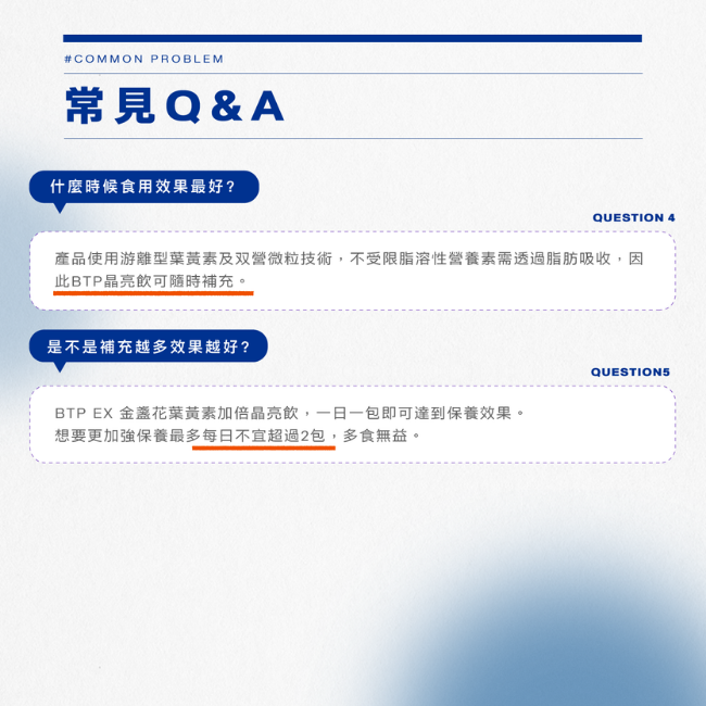 什麼時候食用效果最好,產品使用游離型葉黃素及双營微粒技術,不受限脂溶性營養素需透過脂脂吸收,因此BTP晶亮飲可隨時補充,是不是補充越多效果越好,BTP EX金盞花黃素加倍晶亮飲,一日一包即可達到保養效果,想要更加強保養最多每日不宜超過2包多食無益