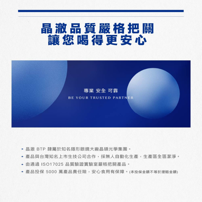 晶澈,品質嚴格把關讓您喝得更安心專業安全可靠,晶澈BTP隸屬於知名隱形眼鏡大廠晶碩光學集團,由通過ISO17025品質驗證實驗室嚴格把關產品,產品投保5000萬產品責任險,安心食用有保障