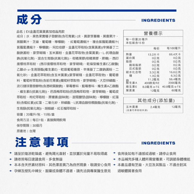 EX金盞花葉黃素加倍晶亮飲,每一份量20毫升,本包裝含15份,食用方法,每日1包,直接撕開飲用,保存期限,30個月,原產地,台灣,本產品還有芝麻,大豆及其製品,不適合對其孕婦及授乳中婦女,服藥或身體不適者,請先洽詢專業醫生意見,過敏體質者食用