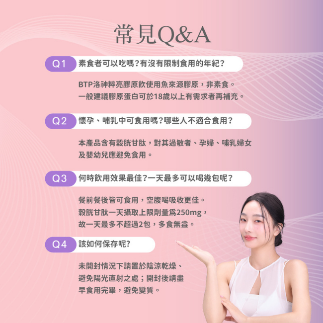 常見Q&A,素食者可以吃嗎,使用魚來源膠原,非素食,有沒有限制食用的年紀,一般建議膠原蛋白可於18歲以上有需求者再補充,哪些人不適合食用,本產品含有穀胱甘肽,對其過敏者、孕婦、哺乳婦女 及嬰幼兒應避免食用,何時飲用效果最佳,空腹喝吸收更佳