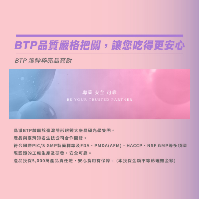 BTP品質嚴格把關,讓您吃得更安心,洛神粹亮晶亮飲,專業,安全,可靠,晶澈BTP隸屬於臺灣隱形眼鏡大廠晶碩光學集團,產品與臺灣知名生技公司合作開發,符合國際PIC/S GMP製藥標準及多項國際認證的工廠生產及研發,產品投保5,000萬產品責任險