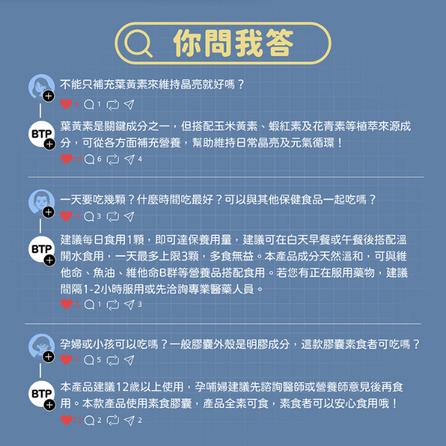 不能只補充葉黃素來維持晶亮就好嗎,搭配玉米黃素,蝦紅素及花青素等植萃來源成分,可從各方面補充營養,幫助維持日常晶亮及元氣循環,可以與其他保健食品一起吃嗎,本產品成分天然溫和,可與維他命,魚油,維他命B群等營養品搭配食用,服用藥物,建議間隔1-2小時