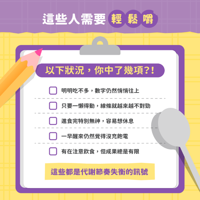 以下狀況,你中了幾項,明明吃不多,數字仍然悄悄往上,只要一懶得動,線條就越來越不對勁,進食完特別無神,容易想休息,一早醒來仍然覺得沒充飽電,有在注意飲食,但成果總是有限,這些都是代謝節奏失衡的訊號