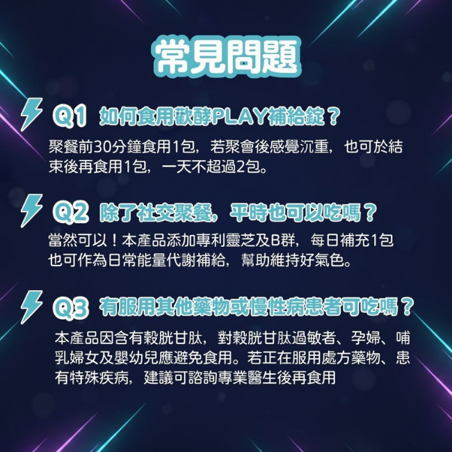 歡酵PLAY補給錠,聚餐前30分鐘食用1包,若聚會後感覺沉重,也可於結束後再食用1包,一天不超過2包,本產品添加專利靈芝及B群,每日補充1包,也可作為日常能量代謝補給,幫助維持好氣色,本產品有穀胱甘肽,對穀胱甘肽過敏者,孕婦,乳婦女及嬰幼兒應避免食用