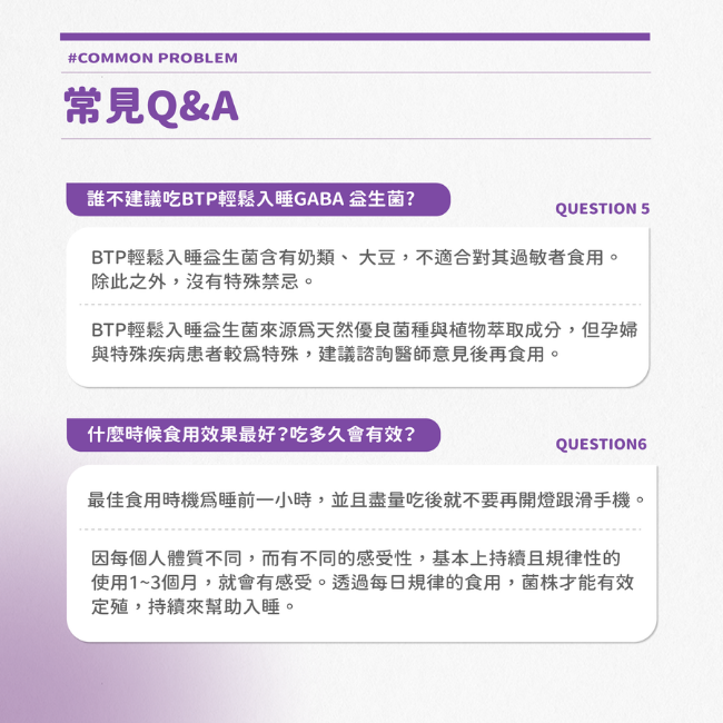 BTP輕鬆入睡益生菌含有奶類,大豆,不適合對其過敏者食用,除此之外,沒有特殊禁忌,來源爲天然優良菌種與植物萃取成分,但孕婦與特殊疾病患者較為特殊,建議諮詢醫師意見後再食用,最佳食用時機為睡前一小時,並且盡量吃後就不要再開燈跟滑手機