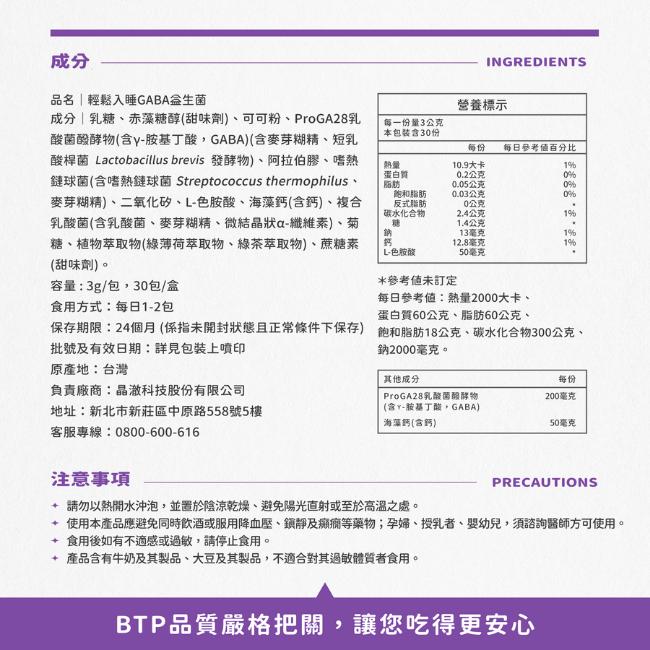 輕鬆入睡GABA益生菌,食用方式:每日1到2包,保存期限,24個月,係指未開封狀態且正常條件下保存,批號及有效日期詳見於包裝上,原產地,台灣,負責廠商,晶澈科技股份有限公司,請勿以熱開水沖泡,並置於陰涼乾燥,避免陽光直射或至於高溫之處