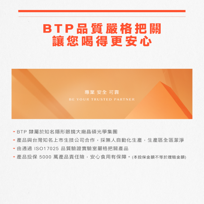 BTP品質嚴格把關,讓您喝得更安心,專業,安全,可靠,BTP隸屬於知名隱形眼鏡大廠晶碩光學集團,產品與台灣知名上市生技公司合作,採無人自動化生產,生產區全區潔淨,通過ISO17025品質驗證實驗室嚴格把關產品,產品投保5000萬產品責任險,安心食用