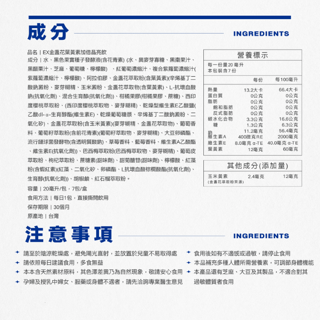 EX金盞花葉黃素加倍晶亮飲,每一份量20毫升,本包裝含15份,食用方法,每日1包,直接撕開飲用,保存期限,24個月,原產地,台灣,本產品還有芝麻,大豆及其製品,不適合對其孕婦及授乳中婦女,服藥或身體不適者,請先洽詢專業醫生意見,過敏體質者食用