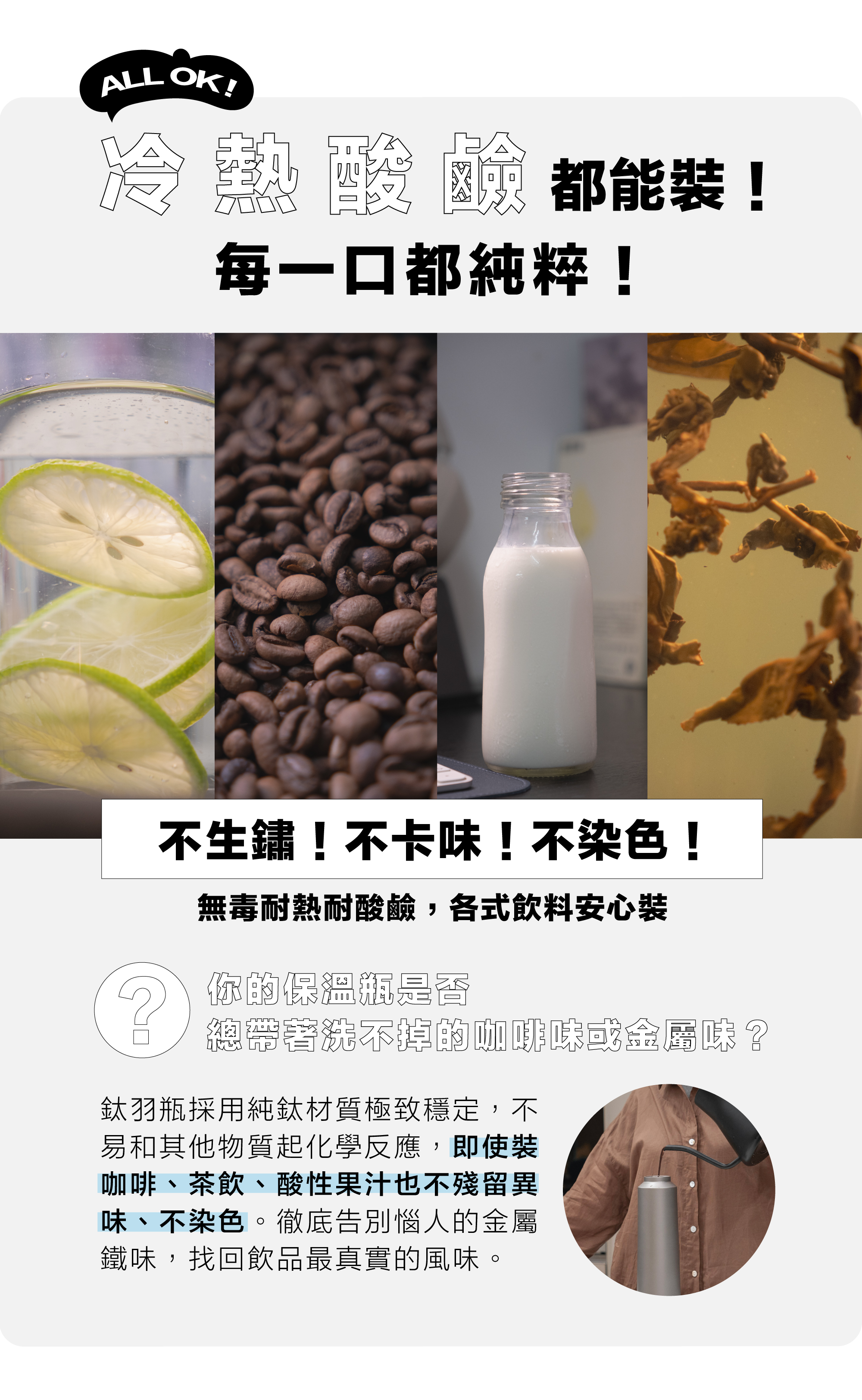 你的保溫瓶是否總帶著洗不掉的咖啡味或金屬味？  鈦羽瓶採用純鈦材質極致穩定，不易和其他物質起化學反應，即使裝咖啡、茶飲、酸性果汁也不殘留異味、不染色。徹底告別惱人的金屬鐵味，找回飲品最真實的風味。