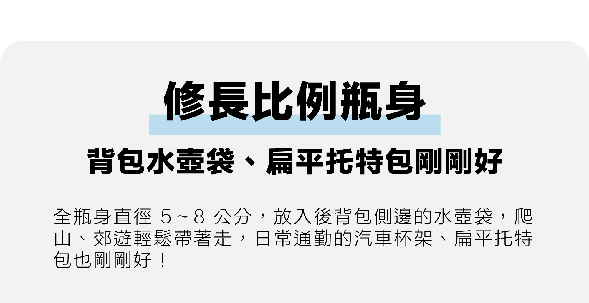 修長比例瓶身設計，全瓶身直徑 5~8 公分，可放入後背包側邊的水壺袋、日常通勤的汽車杯架、扁平托特包，出門攜帶更方便，走到哪就帶到哪！