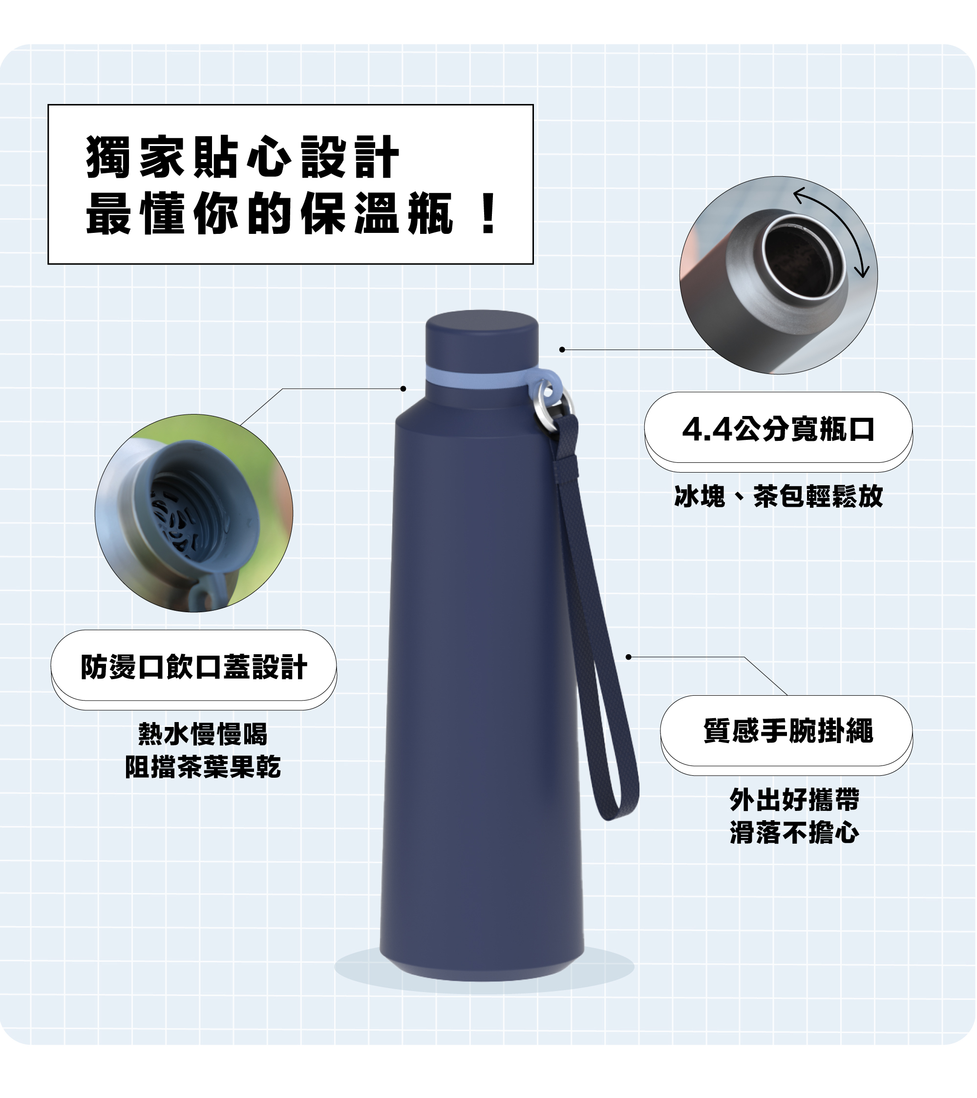 貼心設計！最懂你的保溫瓶，4.4公分寬瓶口，冰塊、茶包輕鬆放不會卡杯口。防燙口飲口蓋設計，熱水緩流而出，熱水慢慢喝更安心。質感手腕掛繩，掛手上更方便！