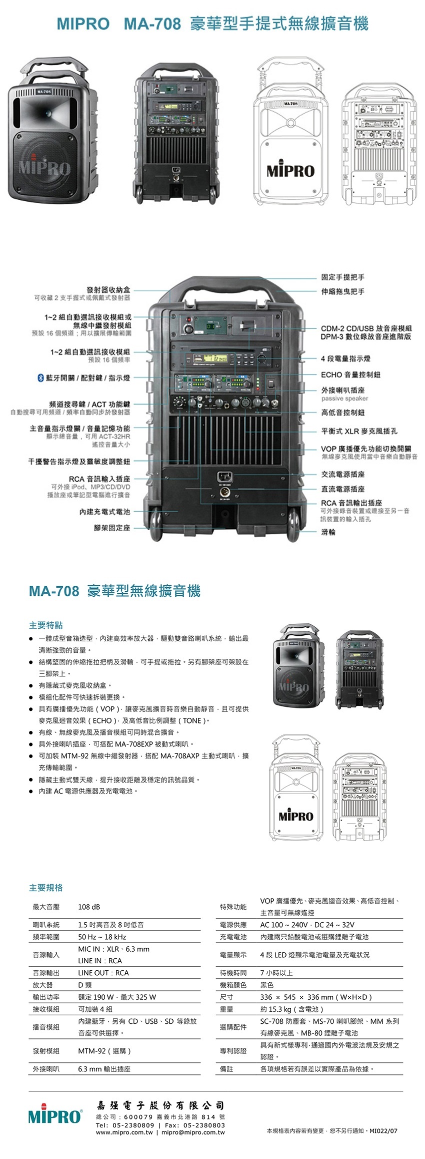 MA708 豪華型手提式無線擴音機-MIPRO發射器收納可收藏2支手握式或佩戴式發射器固定手提把手拖把手1~2組自動選訊接收模組或無線中繼發射模組預設16個;用以擴展傳輸範圍1~2組自動選訊接收模組預設16個 藍牙開關配對鍵/指示燈頻道鍵/ACT 功能鍵自動搜尋可用頻道/頻率自動同步於發射器主音量指示燈關/音量記憶功能顯示音量可用ACT-32HR遙控音量大小干擾警告指示燈及靈敏度調整RCA 音訊插座可外接iPodMP3/CD/DVD播放座或筆記型電腦進行擴音充電式電池腳架固定座CDM-2 CD/USB 放音座模組DPM-3 數位錄放音座進階版4段電量指示燈ECHO 音量控制鈕外接喇叭插座passive speaker高低音控制鈕平衡式XLR插孔VOP廣播優先功能切換開關無線麥克風使用當中音樂自動靜音交流電源插座直流電源插座RCA 音訊輸出插座可外接錄音或連接至另一音訊裝置的輸入插孔滑輪MA-708 豪華型無線擴音機主要特點 一體成型音箱造型高效率放大器驅動雙音路喇叭系統輸出最清晰強勁的音量 結構堅固的伸縮拖拉把柄及滑輪可手提或拖拉。另有腳架座可架設在三腳架上。 有隱藏式麥克風收納盒。 模組化配件可快速拆裝更換。 具有廣播優先功能(VOP)麥克風擴音時音樂自動靜音且可提供麥克風迴音效果(ECHO)及高低音比例調整(TONE )。 有線、無線麥克風及播音模組可同時混合擴音。 具外接喇叭插座可搭配 MA-708EXP 被動式喇叭。 可加裝 MTM-92 無線中繼發射器搭配 MA-708AXP 主動式喇叭,擴充傳輸範圍。 隱藏主動式雙天線,提升接收距離及穩定的訊號品質。 內建AC電源供應器及充電電池。MIPROMIPRO主要規格音壓108 dB特殊功能VOP廣播優先、麥克風迴音效果、高低音控制、主音量可無線遙控喇叭系統1.5 高音及8低音電源供應AC 100~240VDC24~32V頻率範圍50 Hz ~ 18 kHz充電電池內建兩只鉛酸電池或選購鋰離子電池MIC IN: XLR、6.3mm音源輸入電量顯示4 段 LED 燈顯示電池電量及充電狀況LINE IN:RCA音源輸出LINE OUT : RCA放大器輸出功率D 類額定 190 最大 325 待機時間機箱顏色尺寸7小時以上黑色接收模組可加裝4組重量約15.3 kg (含電池)播音模組內建藍牙,另有 CD、USB、SD 等錄放音座可供選擇。選購配件發射模組MTM-92(選購)專利認證336 × 545 × 336mm()SC-708 防塵套、MS-70 喇叭腳架、MM 系列有線麥克風、MB-80鋰離子電池具有新式樣專利·通過國內外電波法規及安規之認證。外接喇叭6.3 mm 輸出插座備註各項規格若有誤差以實際產品為依據。嘉强電子股份有限公司總公司:600079 嘉義市北港路 814 號Tel:05-2380809  Fax: 05-2380803www.mipro.com.tw | mipro@mipro.com.tw本規格表內容若有變更,恕不另行通知。MI022/07