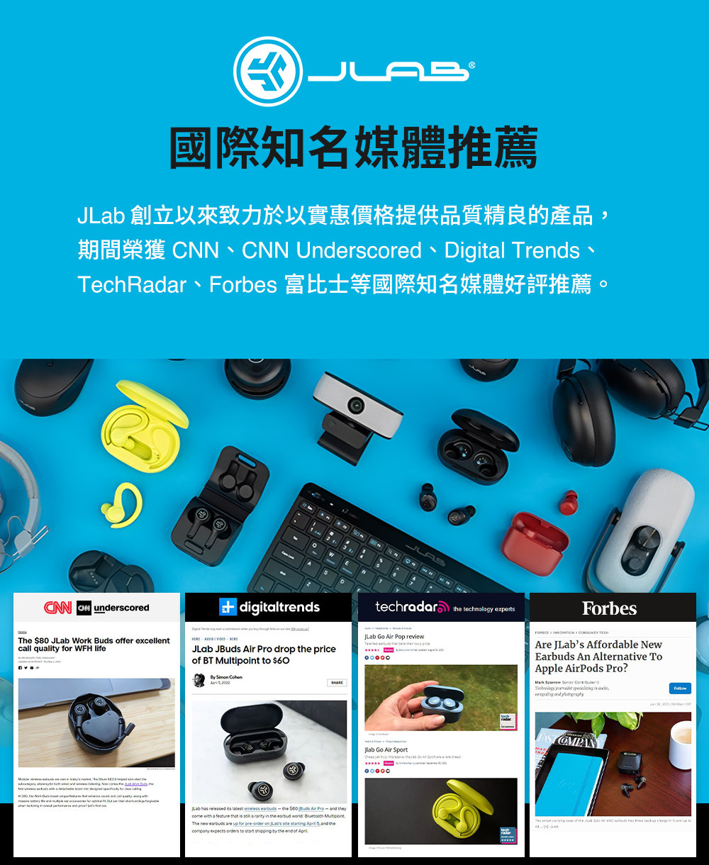 國際知名媒體推薦 創立以來致力於以實惠價格提供品質精良的產品 N Underscored Digitl TrsTechRadar、Fors 富比士等國際知名媒體好評推薦CNN CN underscoreddigitaltrendstechradar  technolog experts $80  Work  fer excellentcall quality for WFH lifeJLab JBuds  Pro drop  price BT  to $60   JLab Go Air Pop review be       yJLab    latest wireless   Buds Air     a  that   a rarity  the earbud   MultipointThe new    for preorder on   ing    the   to start  by the end of lab Go Air Sport  Forbes    Are JLabs Affordable NewEarbuds An Alternative ToApple AirPods Pro?Mark      is   The    of the     in  up