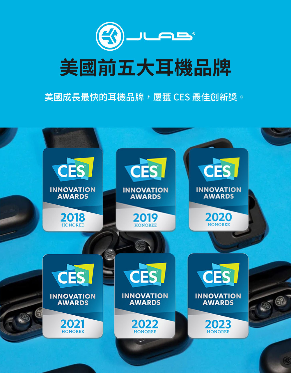 美國前五大耳機品牌美國成長最快的耳機品牌, CES 最佳創新獎。CESCESCESINNOVATIONAWARDSINNOVATIONAWARDSINNOVATIONAWARDS201820192020HONOREEHONOREEHONOREECESINNOVATIONAWARDSCESINNOVATIONAWARDSCESINNOVATIONAWARDS202120222023HONOREEHONOREEHONOREE