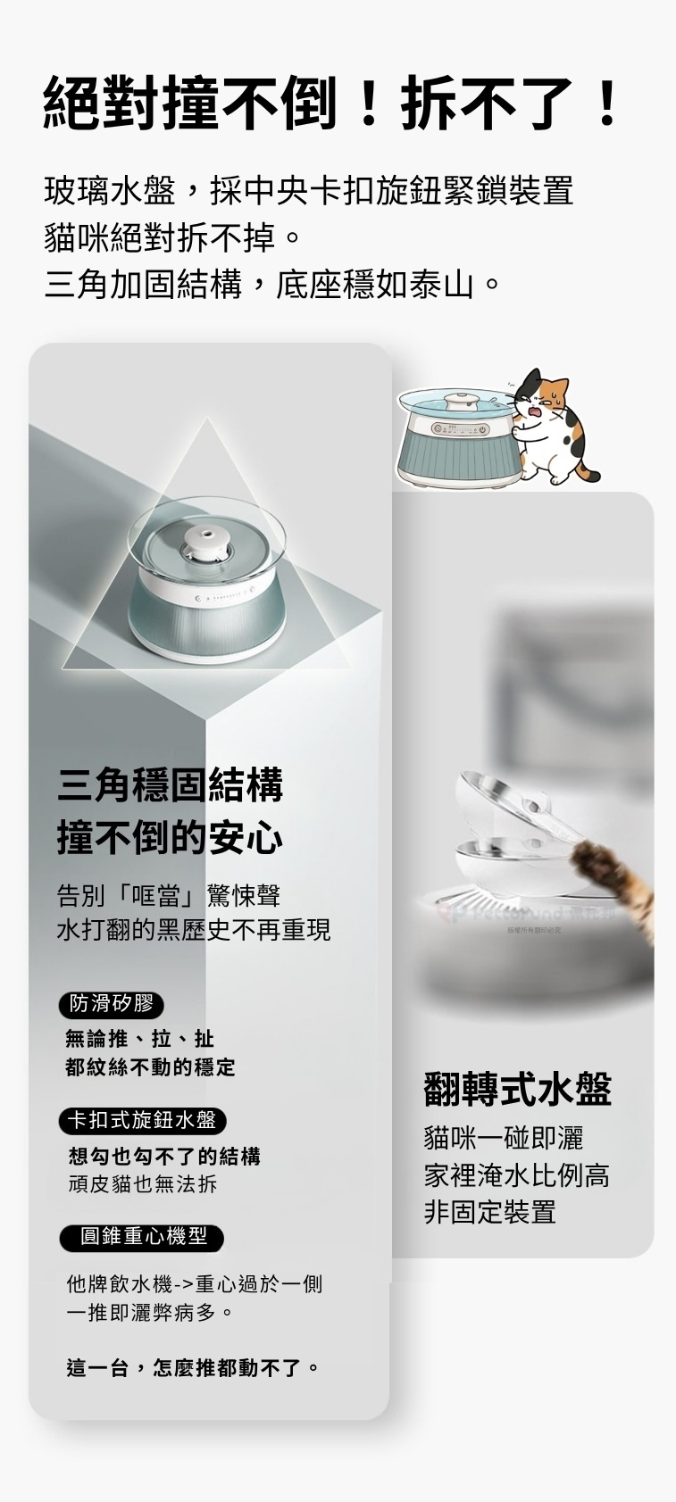 許多貓主人常問：請問寵物飲水機容易翻倒嗎？這款TAILNTAIL 淨污分離湧泉殺菌式飲水機利用三角加固與卡扣旋鈕鎖緊裝置，即使是頑皮貓咪也絕對撞不倒、拆不了，提供無憂的居家寵物飲水體驗。