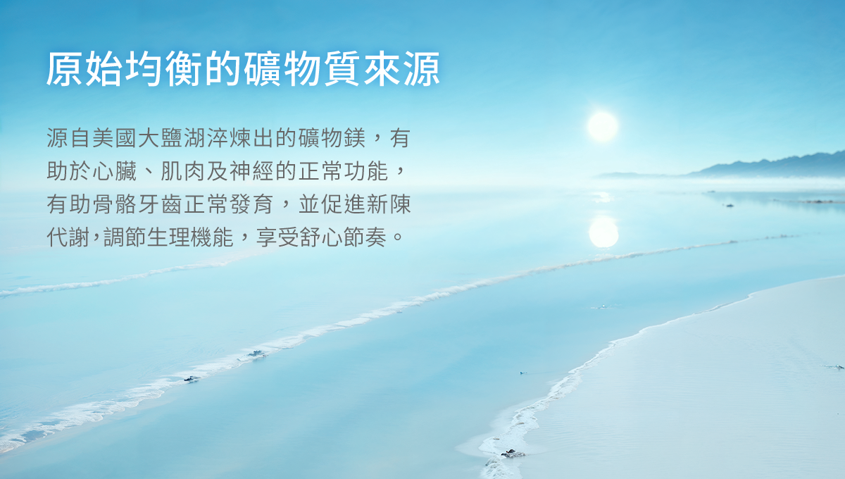 原始均衡的礦物質來源，源自美國大鹽湖淬煉出的礦物鎂，有助於心臟、肌肉及神經的正常功能，有助骨骼牙齒正常發育，並促進新陳代謝，調節生理機能，享受舒心節奏。