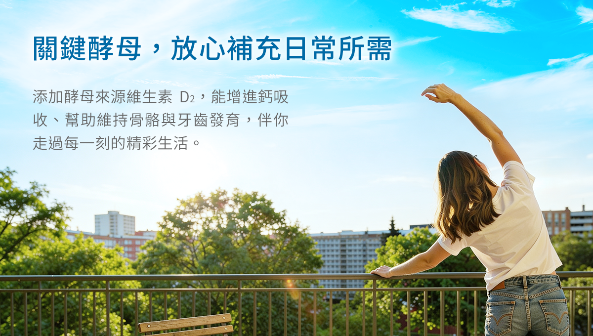 關鍵酵母，放心補充日常所需，添加酵母來源維生素 D2，能增進鈣吸收、幫助維持骨骼與牙齒發育，伴你走過每一刻的精彩生活。
