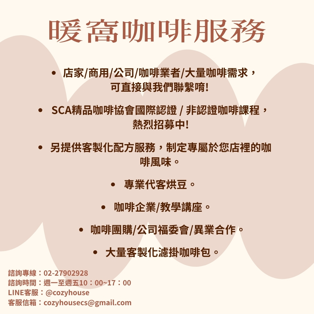 暖窩咖啡有哪些服務?  ● 店家/商用/公司/咖啡業者/大量咖啡需求，可直接與我們聯繫唷!  ● SCA精品咖啡協會國際認證 / 非認證咖啡課程，熱烈招募中! ● 另提供客製化配方服務，制定專屬於您店裡的咖啡風味。 ● 專業代客烘豆。 ● 咖啡企業/教學講座。 ● 咖啡團購/公司福委會/異業合作。 ● 大量客製化濾掛咖啡包。  諮詢專線：02-27902928  諮詢時間：週一至週五10：00~17：00 LINE客服：@cozyhouse 客服信箱：cozyhousecs@gmail.com