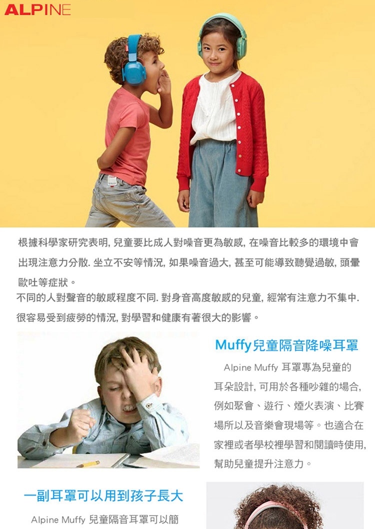 ALPINE根據科學家研究表明兒童要比成人對噪音更為敏感,在噪音比較多的環境中會出現注意力分散坐立不安等情況,如果噪音過大,甚至可能導致聽覺過敏,頭暈歐吐等症狀。不同的人對聲音的敏感程度不同,對身音高度敏感的兒童,經常有注意力不集中.很容易受到疲勞的情況,對學習和健康有著很大的影響。一副耳罩可以用到孩子長大Alpine Muffy 兒童隔音耳罩可以簡Muffy兒童隔音降噪耳罩Alpine Muffy 耳罩專為兒童的耳朵設計,可用於各種吵雜的場合,例如聚會、遊行、煙火表演、比賽場所以及音樂會現場等。也適合在家裡或者學校裡學習和閱讀時使用,幫助兒童提升注意力。