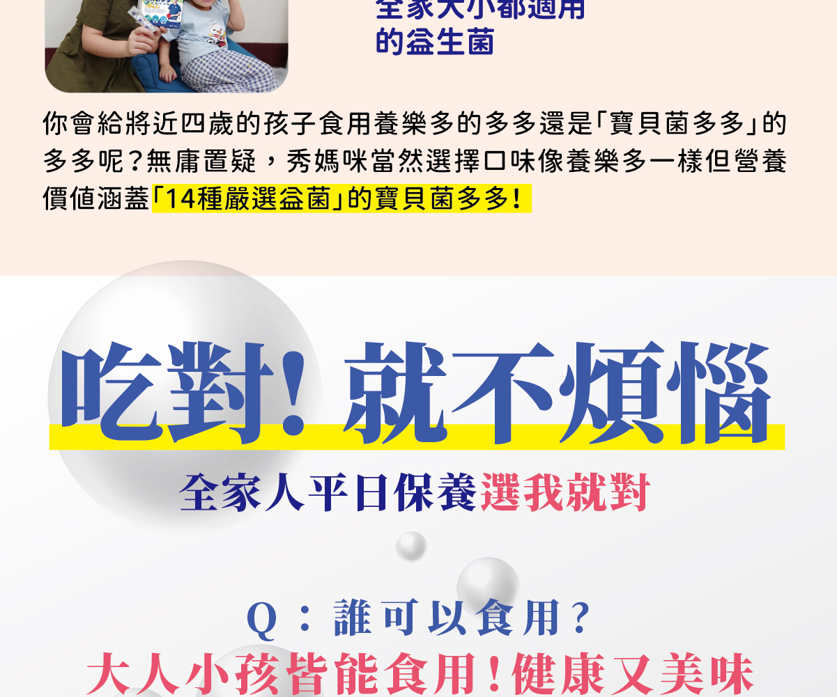 吃對!就不煩惱全家人平日保養選我就對Q:誰可以食用?大人小孩皆能食用!健康又美味各族群皆適合Q:幼兒幾歲以上可食用?未滿4歲,請詢問醫師或營養師之意見