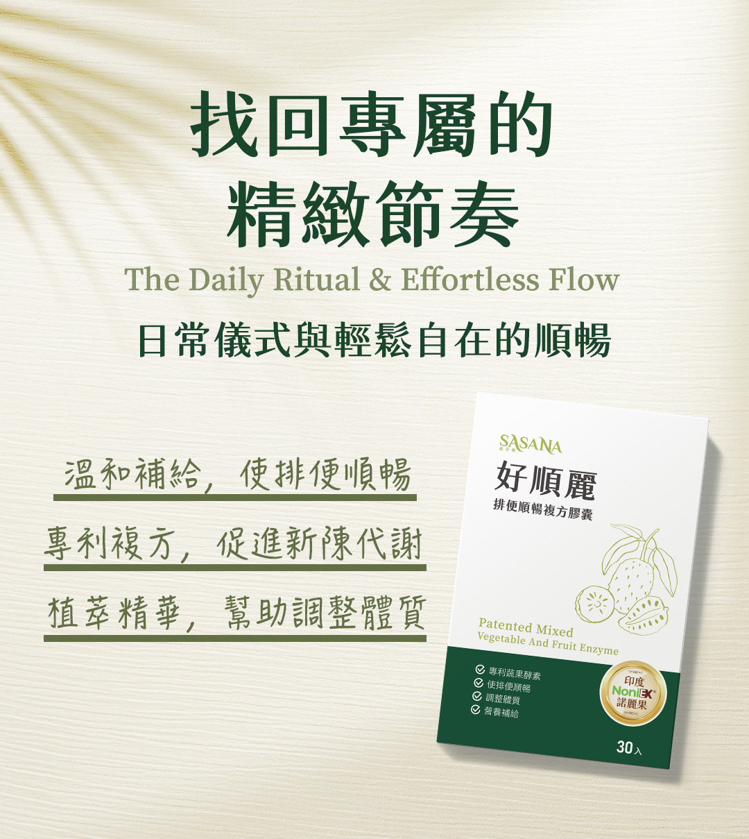 堅持純淨無添加人工化學物。SASANA 極簡配方通過多項嚴格檢驗，以最高標準打造頂級保健品，讓您安心享受每日的順暢保養