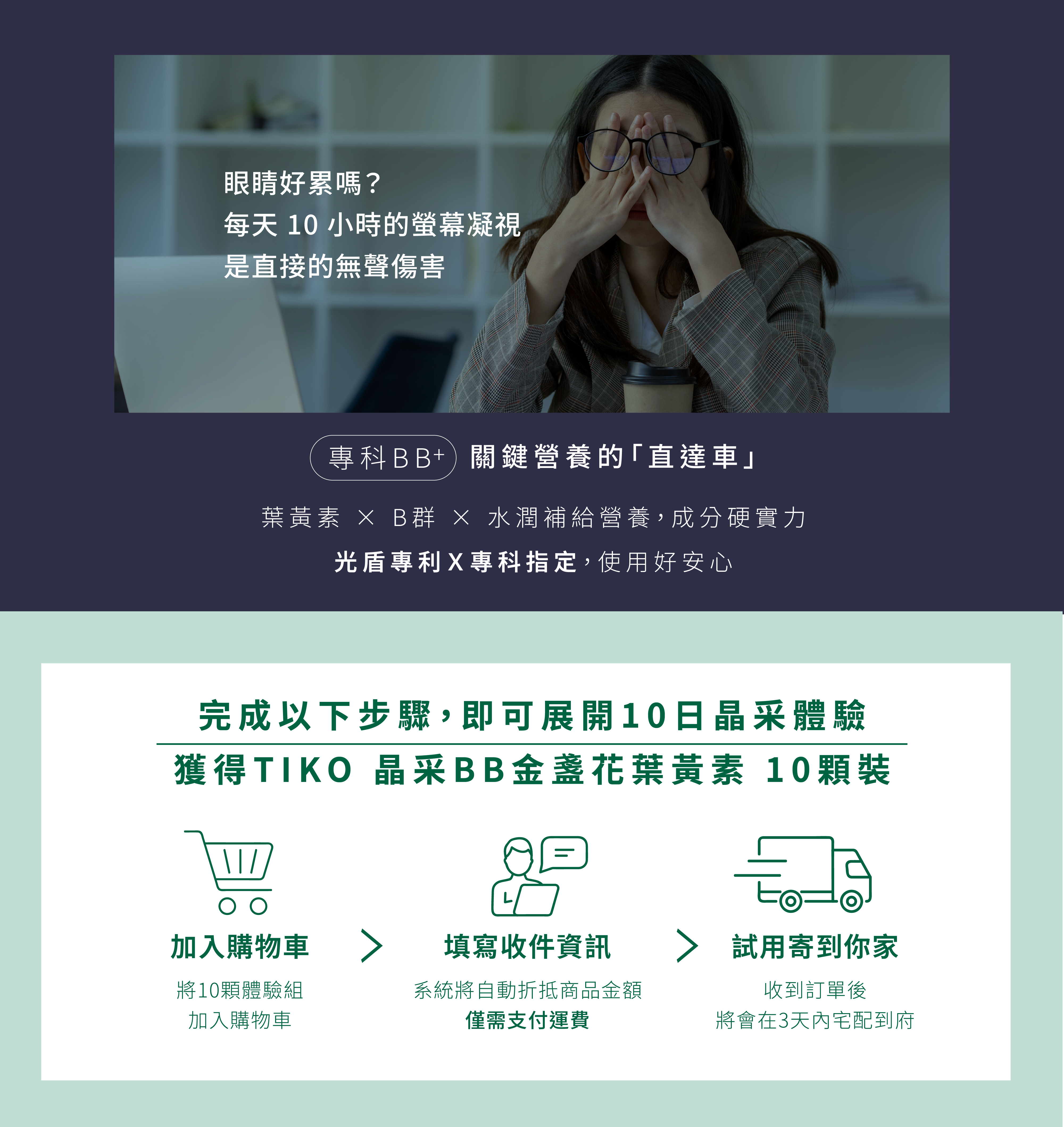 完成以下步驟，即可展開10日晶采體驗：  將TIKO my Light 晶采BB金盞花葉黃素10日體驗組商品「加入購物車」 填寫收件資訊，系統將自動折抵商品金額 收到訂單後，TIKO my Light 晶采BB金盞花葉黃素10日體驗組將在3天內宅配到府