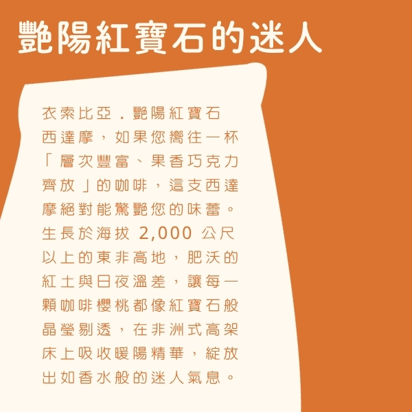 來自咖啡發源地的古老高原,在赤道陽光的親吻下自然熟成。採用傳統日曬工法,完美封存了西達摩產區標誌性的豐富果香與細膩甜感,是熱愛莓果調性與層次感的精品咖啡玩家必備收藏。 🇪🇹 來自人類搖籃的恩賜:衣索比亞.艷陽紅寶石 西達摩 如果您嚮往一杯「層次豐