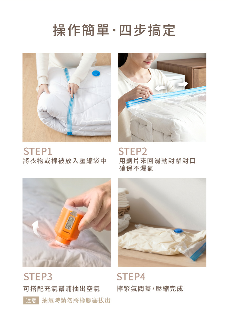 STEP1操作簡單·四步搞定STEP2將衣物或棉被放入壓縮袋中用劃片來回滑動封緊封口確保不漏氣STEP3可搭配充氣幫浦抽出空氣注意抽氣時請勿將橡膠塞拔出STEP4擰緊氣閥蓋,壓縮完成
