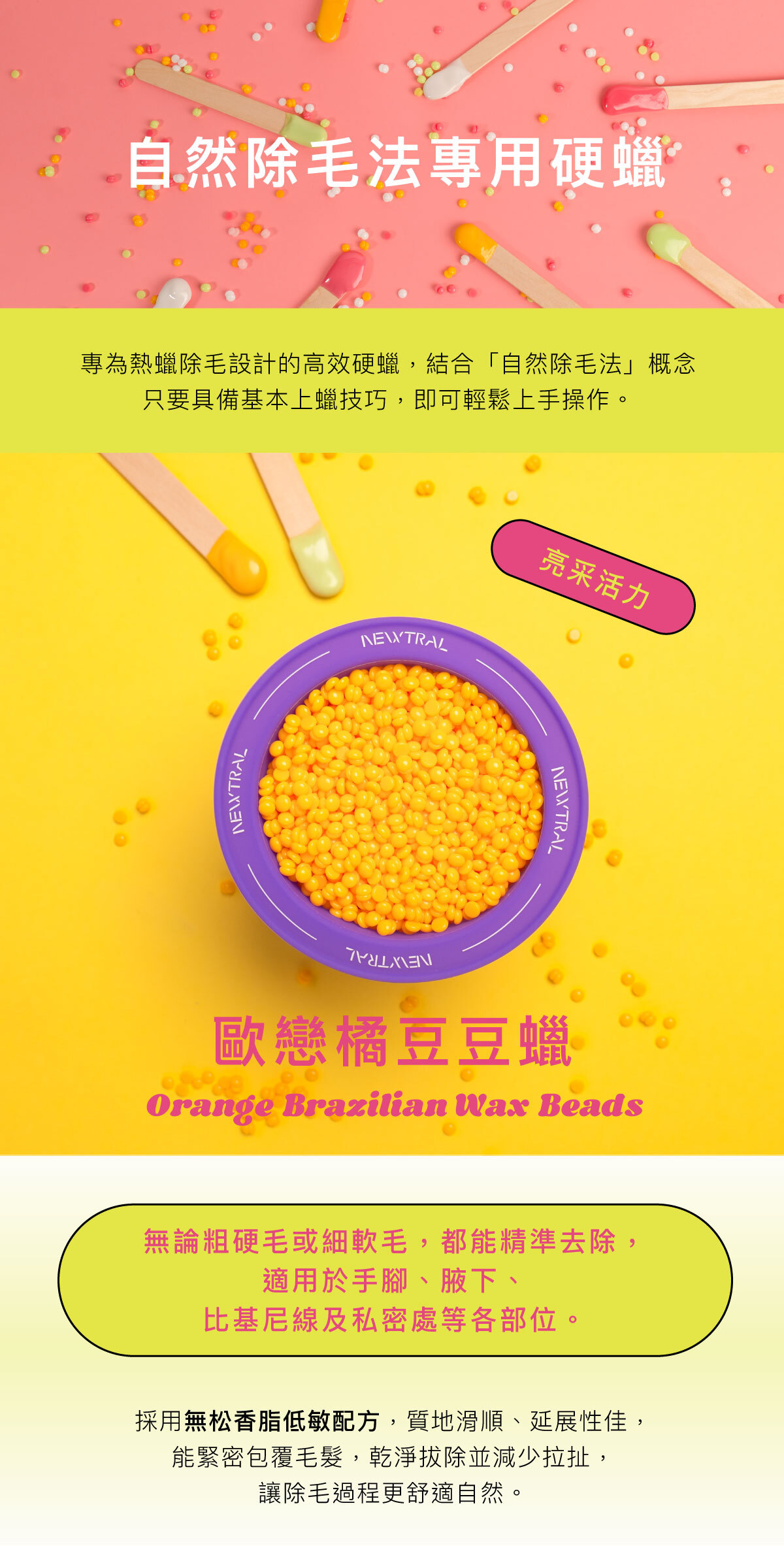 專為專業熱蠟店家設計的高效硬蠟。 採用無松香脂低敏配方，質地滑順、延展性佳，能緊密包覆毛髮，乾淨拔除、減少拉扯，讓除毛過程更舒適。 無論粗硬毛或細軟毛，都能精準拔除，適用於手腳、腋下、比基尼線及私密處等各部位。 四款香氣與繽紛色系──葛林綠、懷特白、歐戀橘、品客粉 穩定的加熱表現與易撕性，讓操作更流暢，效率更高。 Newtral 豆豆蠟——為專業除毛師打造的平價高效熱蠟選擇。