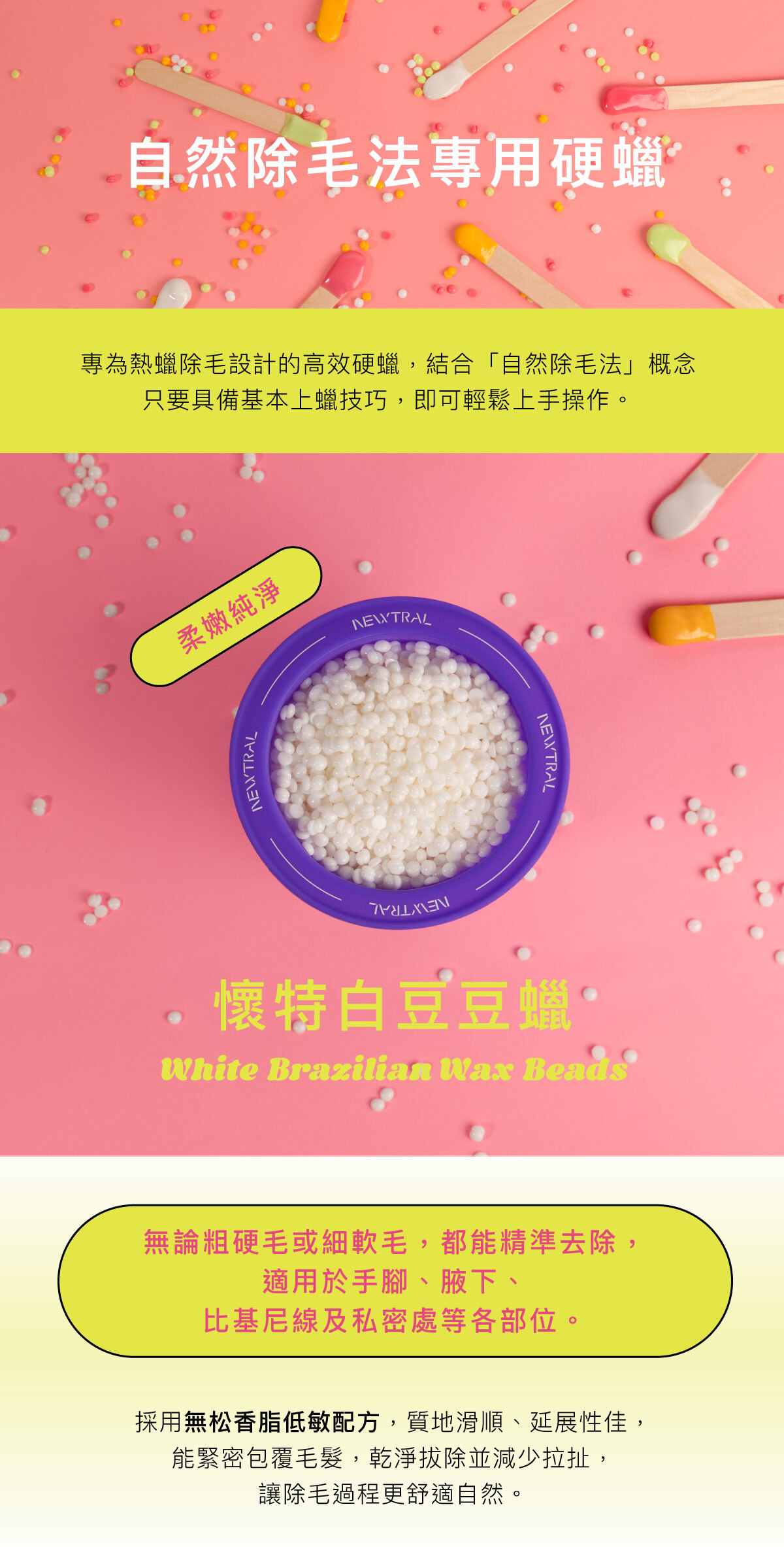 專為專業熱蠟店家設計的高效硬蠟。 採用無松香脂低敏配方，質地滑順、延展性佳，能緊密包覆毛髮，乾淨拔除、減少拉扯，讓除毛過程更舒適。 無論粗硬毛或細軟毛，都能精準拔除，適用於手腳、腋下、比基尼線及私密處等各部位。 四款香氣與繽紛色系──葛林綠、懷特白、歐戀橘、品客粉 穩定的加熱表現與易撕性，讓操作更流暢，效率更高。 Newtral 豆豆蠟——為專業除毛師打造的平價高效熱蠟選擇。