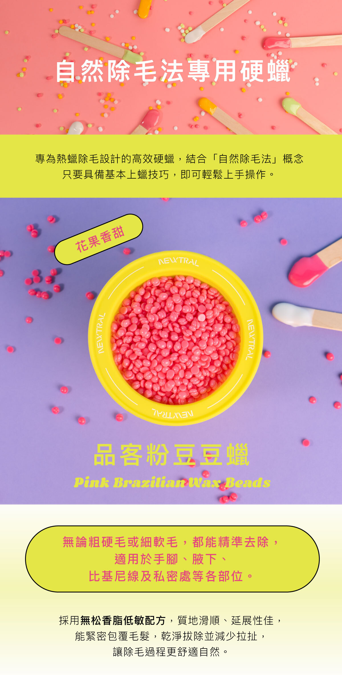 專為專業熱蠟店家設計的高效硬蠟。 採用無松香脂低敏配方，質地滑順、延展性佳，能緊密包覆毛髮，乾淨拔除、減少拉扯，讓除毛過程更舒適。 無論粗硬毛或細軟毛，都能精準拔除，適用於手腳、腋下、比基尼線及私密處等各部位。 四款香氣與繽紛色系──葛林綠、懷特白、歐戀橘、品客粉 穩定的加熱表現與易撕性，讓操作更流暢，效率更高。 Newtral 豆豆蠟——為專業除毛師打造的平價高效熱蠟選擇。