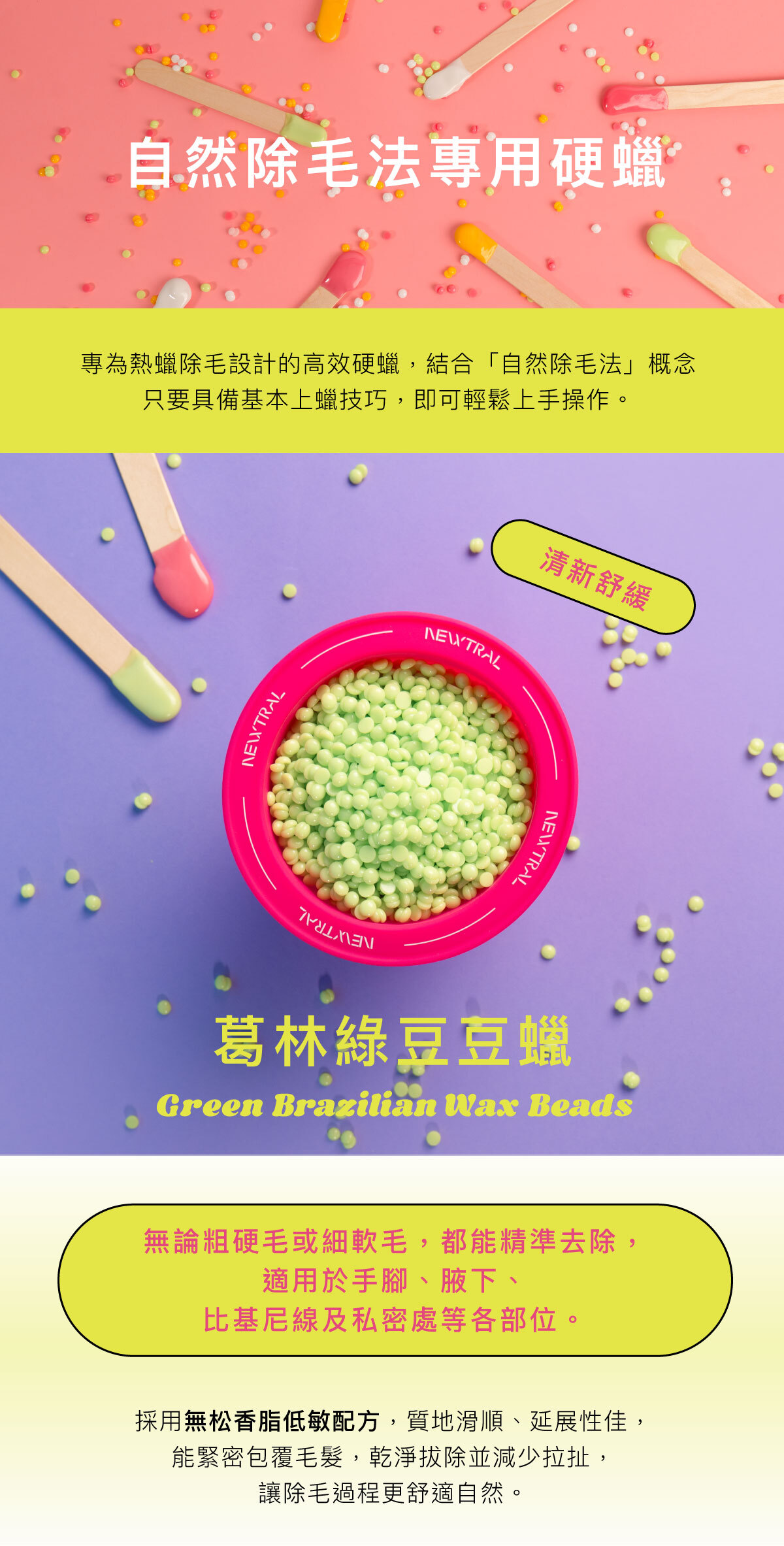 專為專業熱蠟店家設計的高效硬蠟。 採用無松香脂低敏配方，質地滑順、延展性佳，能緊密包覆毛髮，乾淨拔除、減少拉扯，讓除毛過程更舒適。 無論粗硬毛或細軟毛，都能精準拔除，適用於手腳、腋下、比基尼線及私密處等各部位。 四款香氣與繽紛色系──葛林綠、懷特白、歐戀橘、品客粉 穩定的加熱表現與易撕性，讓操作更流暢，效率更高。 Newtral 豆豆蠟——為專業除毛師打造的平價高效熱蠟選擇。