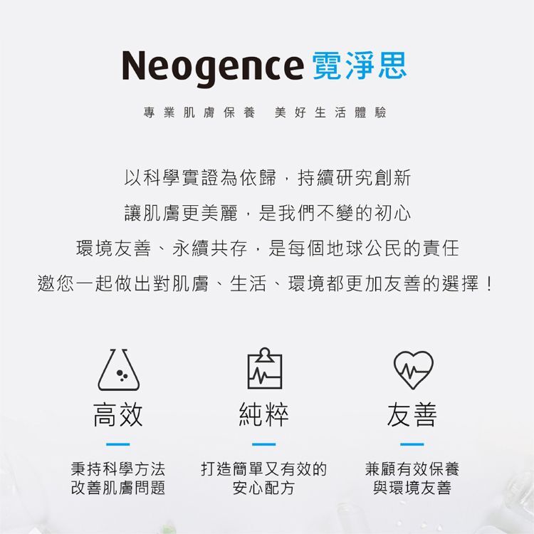 Neogence 霓淨思專業肌膚保養，美好生活體驗。品牌初心：以科學實證為依歸，環境友善、永續共存。三大支柱：1. 高效（秉持科學方法改善肌膚問題） 2. 純粹（打造簡單有效安心配方） 3. 友善（兼顧有效保養與環境友善）。