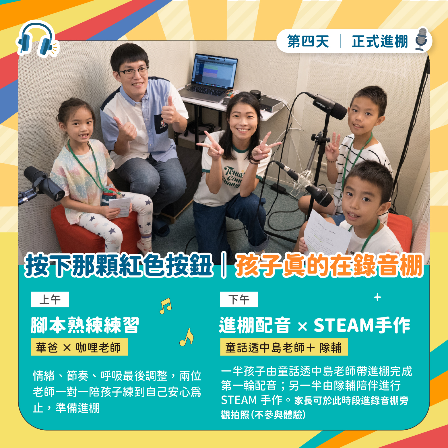 第四天正式進棚｜上午：腳本熟練練習（華爸×咖哩老師）＋下午：進棚配音×STEAM手作（童話透中島老師＋隊輔）。一半孩子進棚配音，另一半由隊輔陪伴STEAM手作。家長可於此時段進錄音棚旁觀拍照（不參與體驗）。