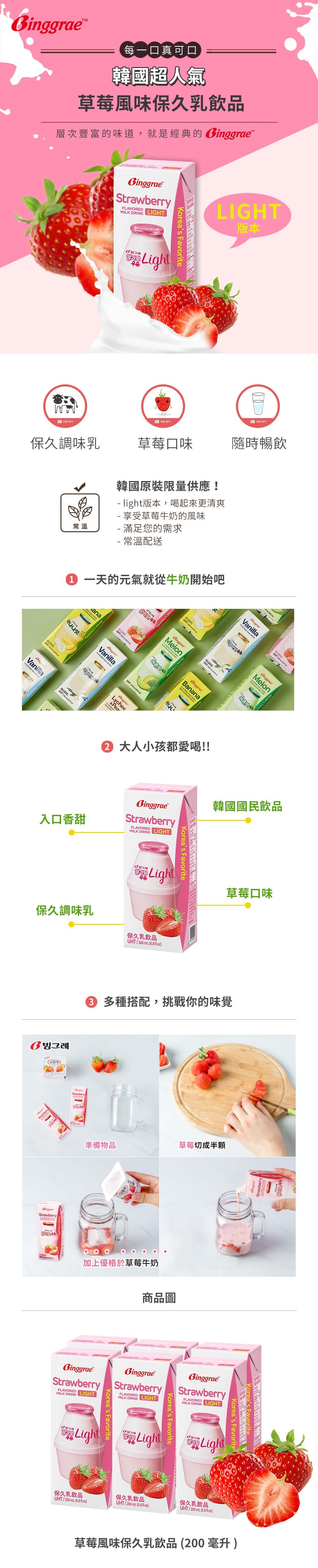 每一口真可口韓國超人氣草莓風味保久乳飲品層次豐富的味道,就是經典的BinggraeStrawberry LIHT  FavoriteLightLIGHT版本 보기보기保久調味乳草莓口味隨時暢飲사진보기常溫韓國原裝限量供應! light版本,喝起來更清爽 享受草莓牛奶的風味 滿足您的需求- 常溫配送 一天的元氣就從牛奶始吧開바나나K Favorite/Vanilla  DRINKoreas FavoriteLychee/Banana VanillaFLAVORED MILK 大人小孩都愛喝!!Melo StrawberryFLAVORED LIGHT韓國國民飲品入口香甜MILK DRINK保久調味乳 Favorite맛우유Light保久乳飲品UHT/200 mL( 草莓口味 多種搭配,挑戰你的味覺 )StrawberryStrawberryGinggraeStrawberry準備物品草莓切成半顆加上優格於草莓牛奶GinggraeStrawberryFLAVORED LIGHTMILK DRINK商品圖GinggraeStrawberryFLAVOREDMILK DRINK LIGHTKoreas Favorite맛LightKoreas FavoriteBinggraeStrawberryFLAVOREDMILK DRINK LIGHTKoreas Favorite맛우유LightKoreas FavoritelG빙그레우유Light保久乳飲品保久乳飲品保久乳飲品UHT/200 mL()UHT/200 mL(6.8floz)UHT/200mL(6.8 floz)草莓風味保久乳飲品(200毫升)